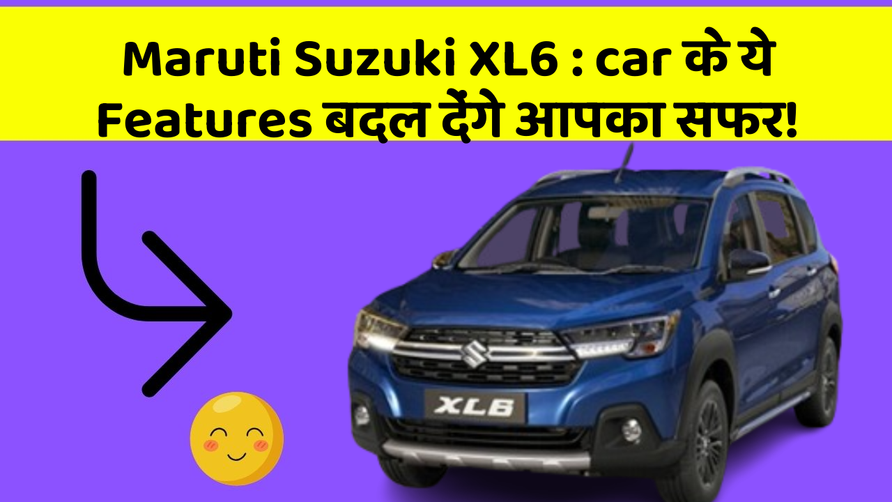 Maruti Suzuki XL6: car के ये Features बदल देंगे आपका सफर!