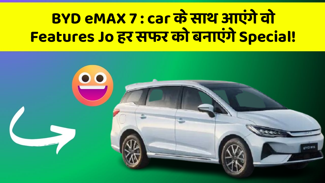 BYD eMAX 7: car के साथ आएंगे वो Features Jo हर सफर को बनाएंगे Special!